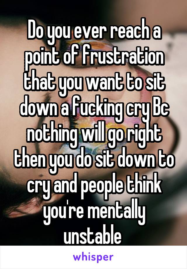 Do you ever reach a point of frustration that you want to sit down a fucking cry Bc nothing will go right then you do sit down to cry and people think you're mentally unstable 