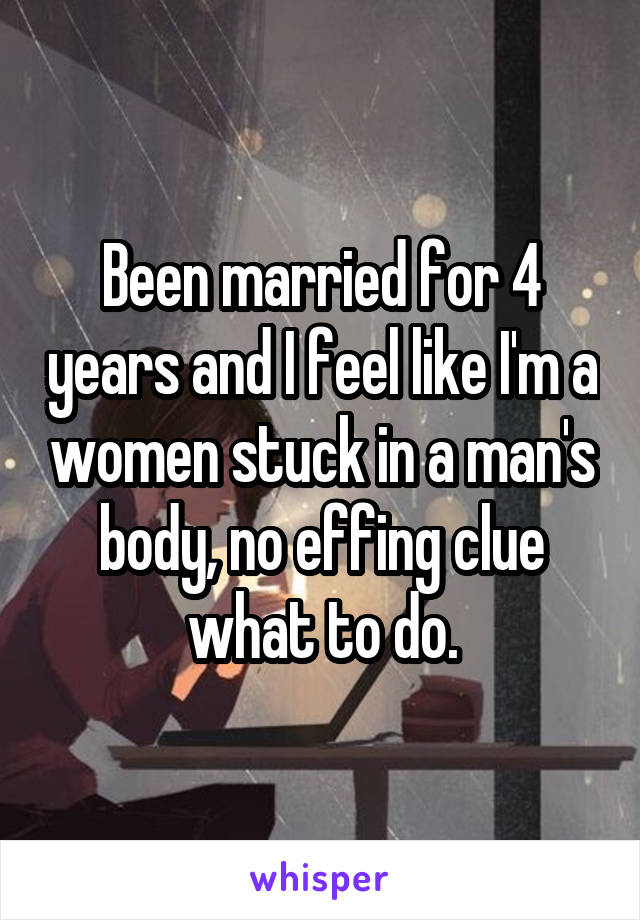 Been married for 4 years and I feel like I'm a women stuck in a man's body, no effing clue what to do.