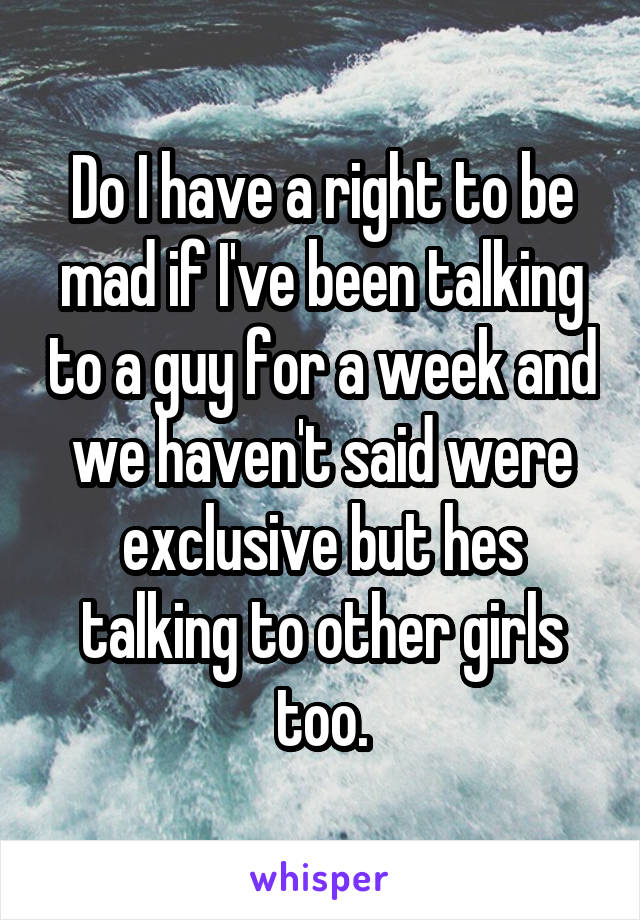 Do I have a right to be mad if I've been talking to a guy for a week and we haven't said were exclusive but hes talking to other girls too.