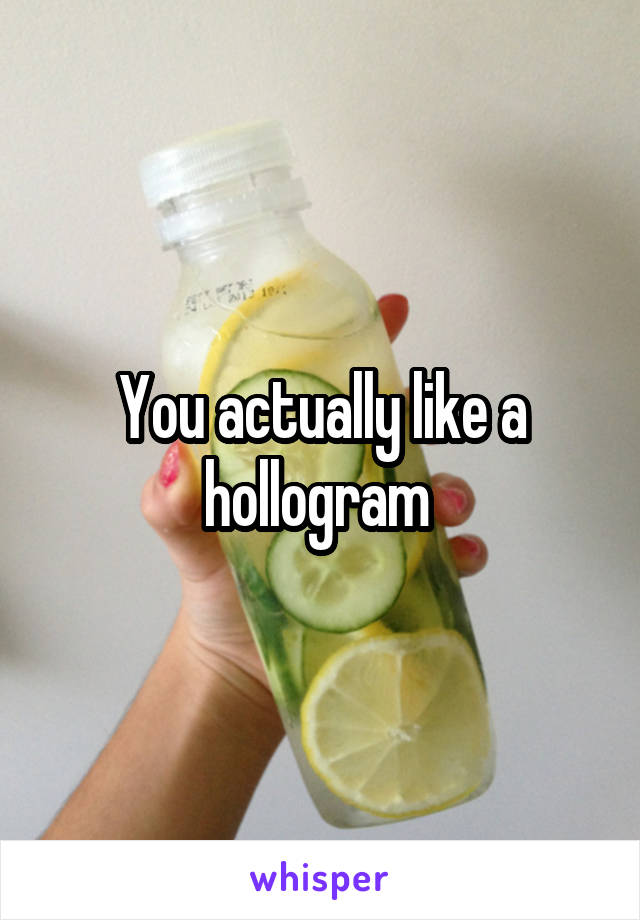 You actually like a hollogram 