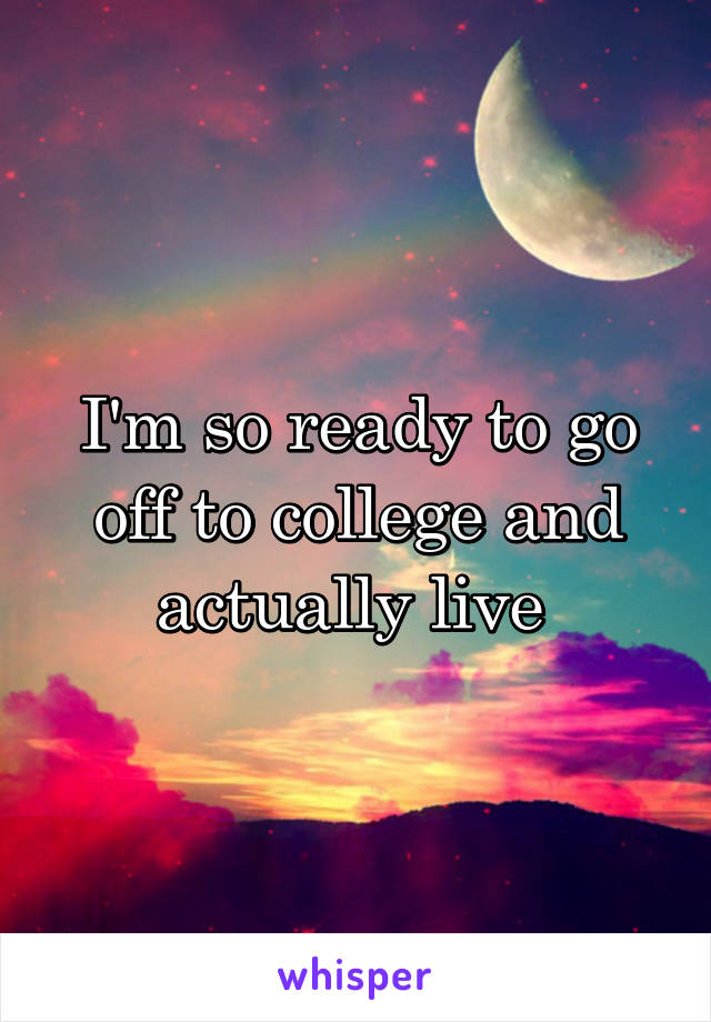 I'm so ready to go off to college and actually live 