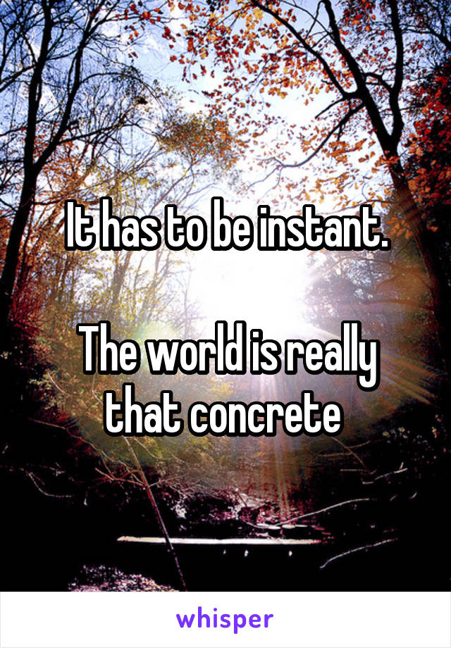 It has to be instant.

The world is really that concrete 