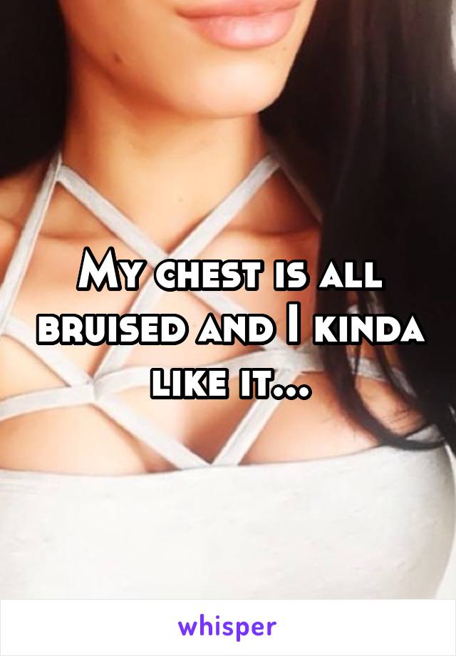 My chest is all bruised and I kinda like it...