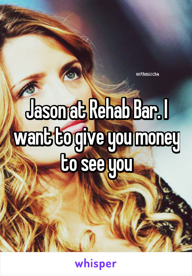 Jason at Rehab Bar. I want to give you money to see you