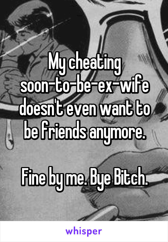 My cheating soon-to-be-ex-wife doesn't even want to be friends anymore.

Fine by me. Bye Bitch.