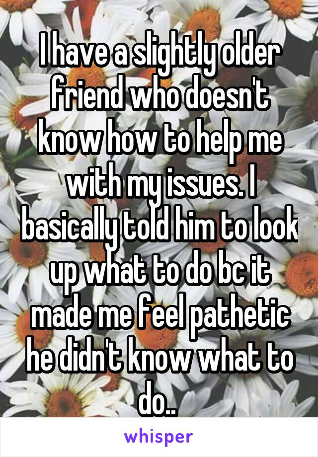 I have a slightly older friend who doesn't know how to help me with my issues. I basically told him to look up what to do bc it made me feel pathetic he didn't know what to do.. 