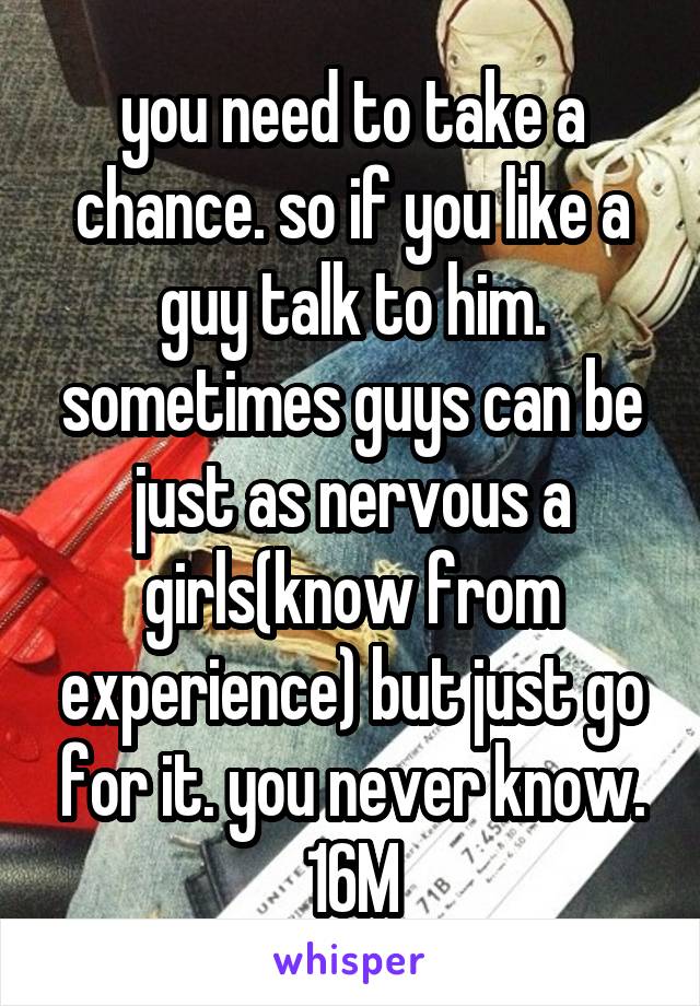 you need to take a chance. so if you like a guy talk to him. sometimes guys can be just as nervous a girls(know from experience) but just go for it. you never know. 16M