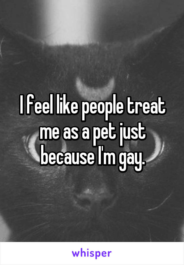 I feel like people treat me as a pet just because I'm gay.