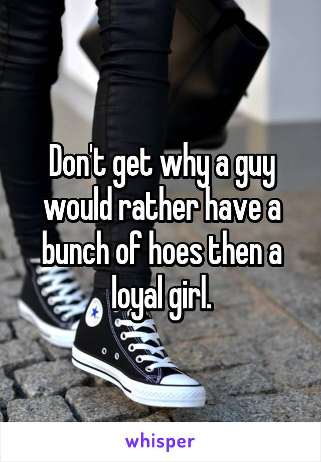 Don't get why a guy would rather have a bunch of hoes then a loyal girl.