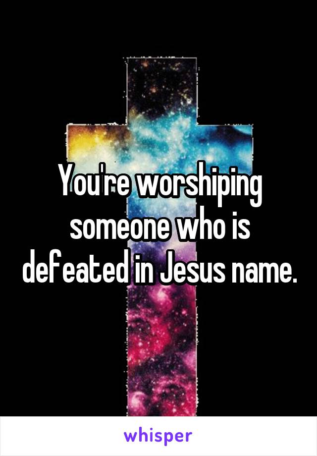 You're worshiping someone who is defeated in Jesus name.