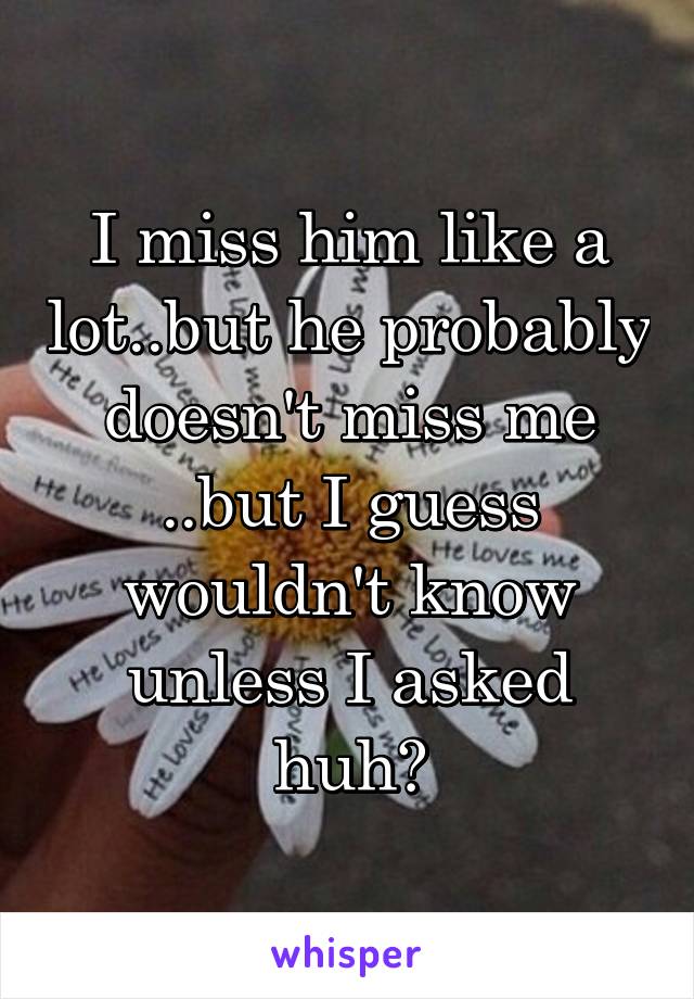 I miss him like a lot..but he probably doesn't miss me ..but I guess wouldn't know unless I asked huh?