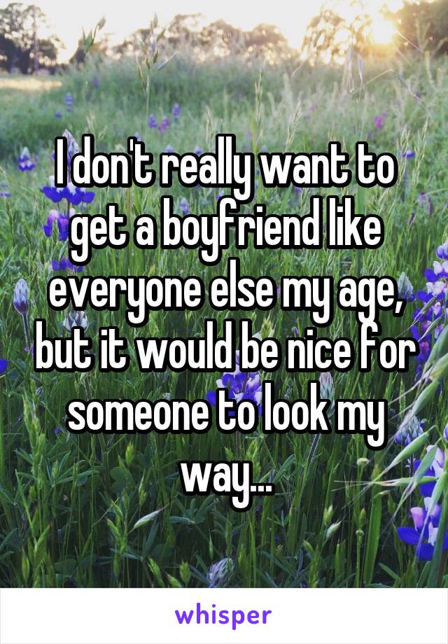 I don't really want to get a boyfriend like everyone else my age, but it would be nice for someone to look my way...