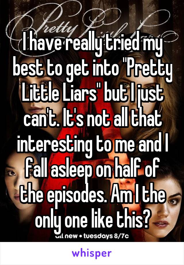 I have really tried my best to get into "Pretty Little Liars" but I just can't. It's not all that interesting to me and I fall asleep on half of the episodes. Am I the only one like this?