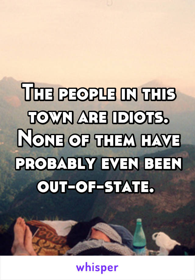 The people in this town are idiots. None of them have probably even been out-of-state. 