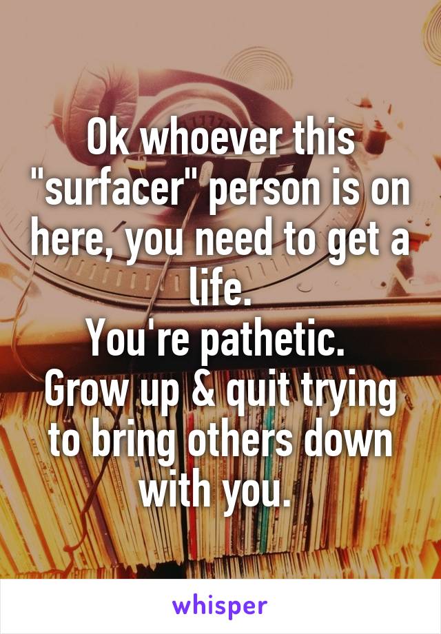 Ok whoever this "surfacer" person is on here, you need to get a life.
You're pathetic. 
Grow up & quit trying to bring others down with you. 