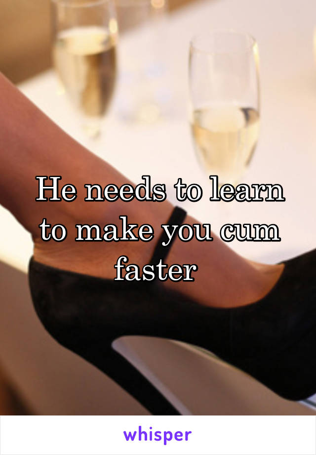 He needs to learn to make you cum faster 