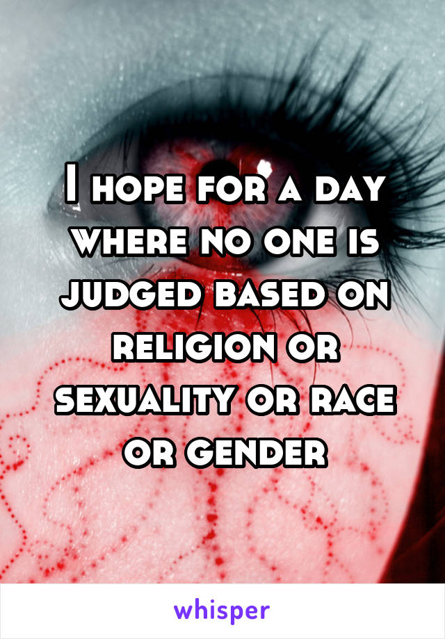 I hope for a day where no one is judged based on religion or sexuality or race or gender