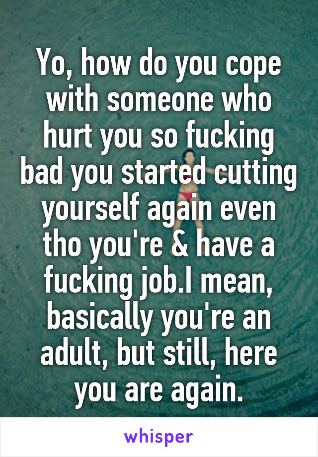 Yo, how do you cope with someone who hurt you so fucking bad you started cutting yourself again even tho you're & have a fucking job.I mean, basically you're an adult, but still, here you are again.