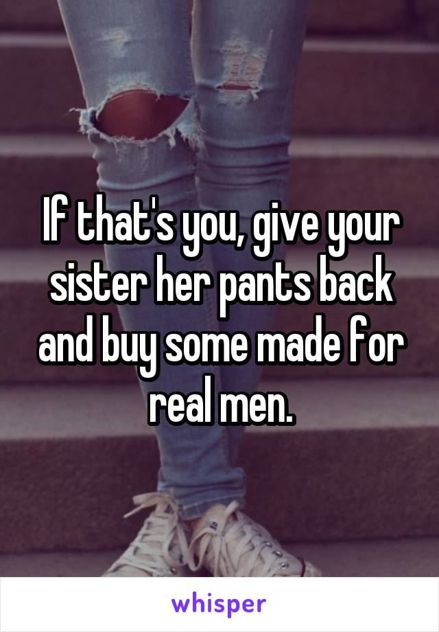 If that's you, give your sister her pants back and buy some made for real men.