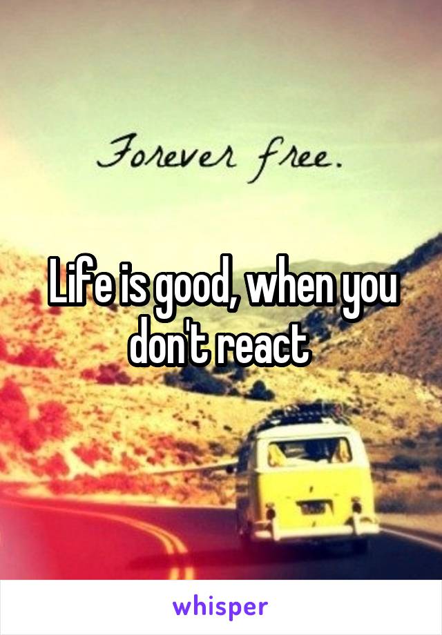 Life is good, when you don't react 