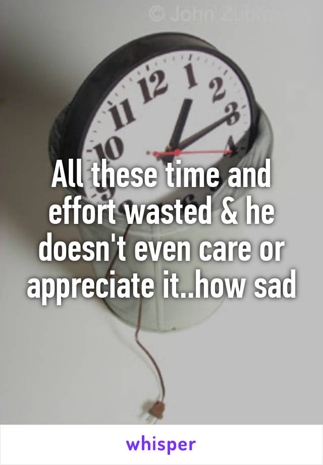 All these time and effort wasted & he doesn't even care or appreciate it..how sad