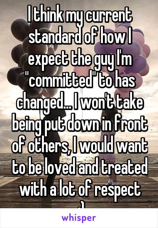 I think my current standard of how I expect the guy I'm "committed" to has changed... I won't take being put down in front of others, I would want to be loved and treated with a lot of respect
 :)