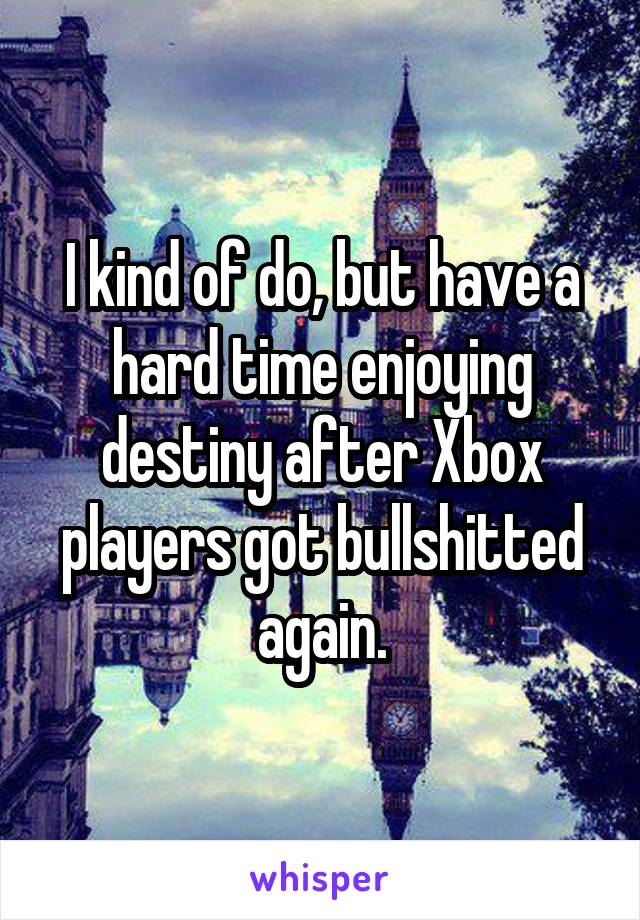 I kind of do, but have a hard time enjoying destiny after Xbox players got bullshitted again.