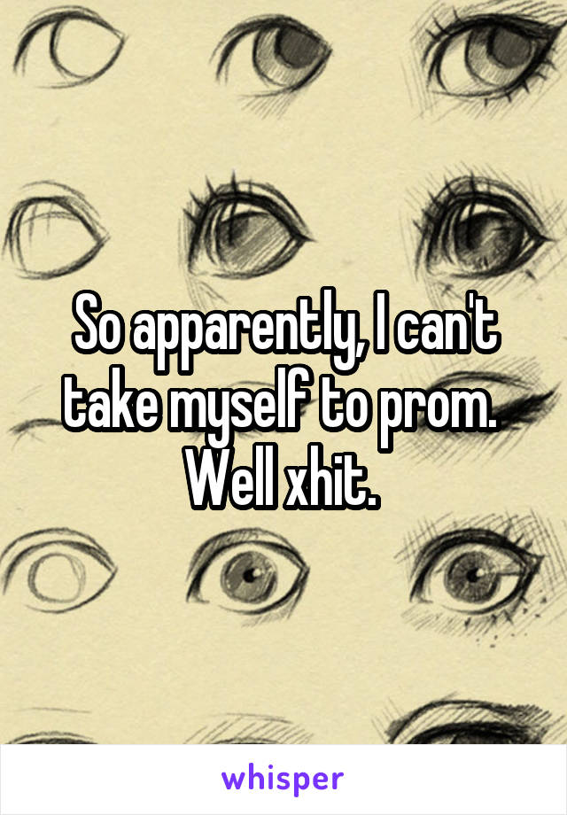 So apparently, I can't take myself to prom. 
Well xhit. 