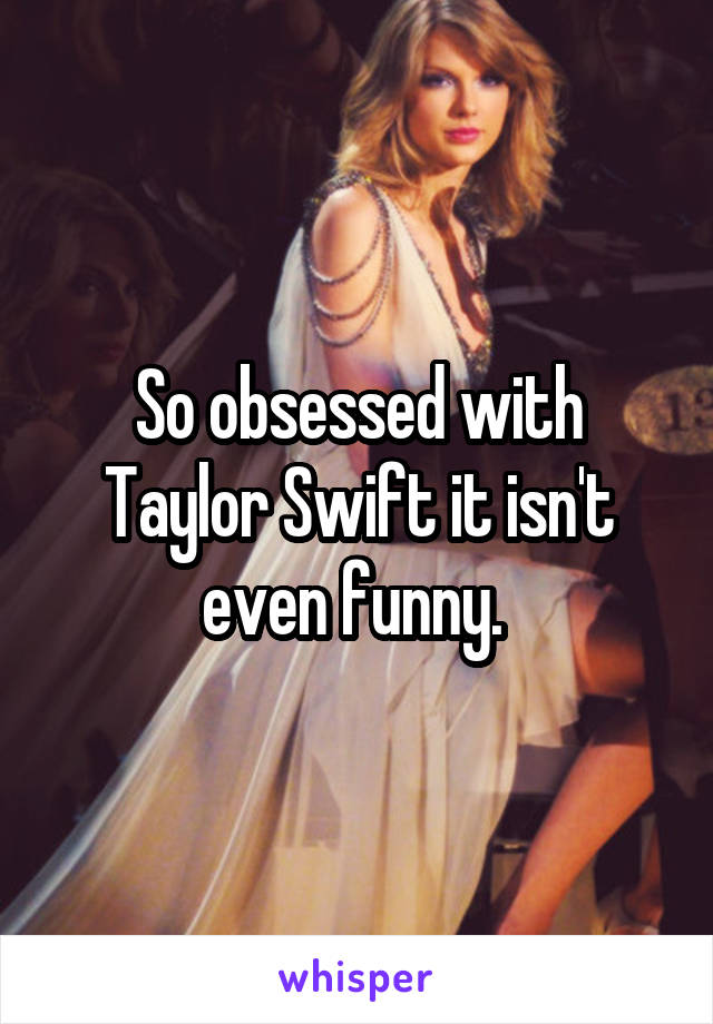 So obsessed with Taylor Swift it isn't even funny. 