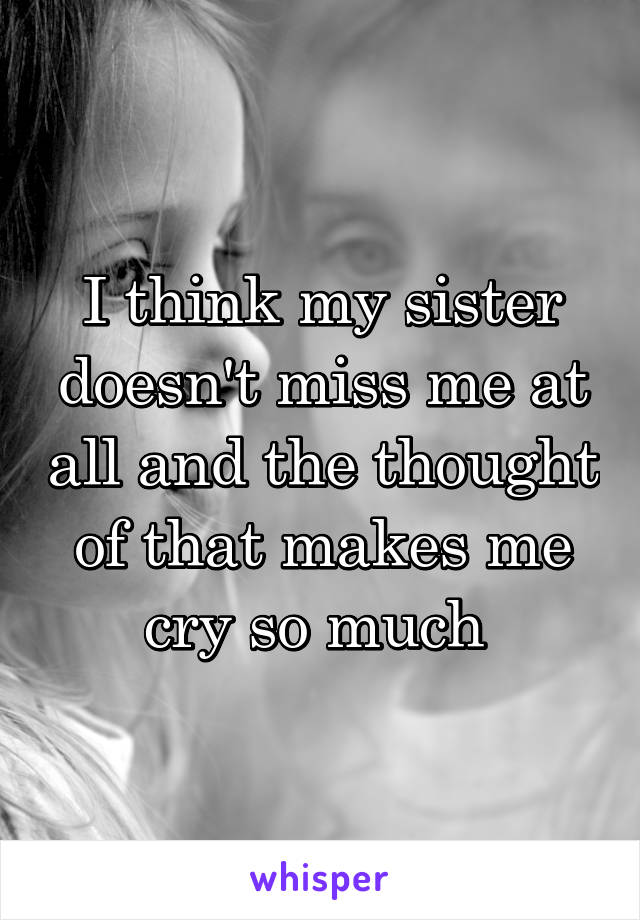 I think my sister doesn't miss me at all and the thought of that makes me cry so much 