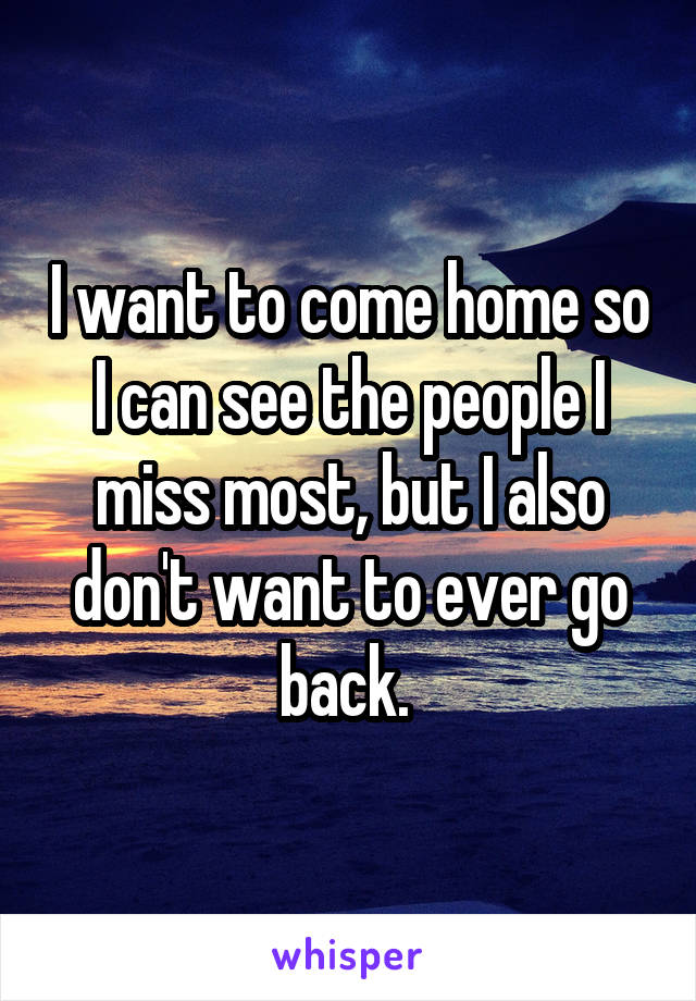 I want to come home so I can see the people I miss most, but I also don't want to ever go back. 