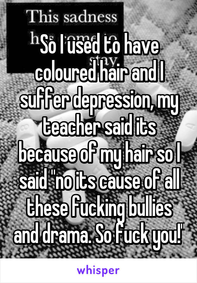 So I used to have coloured hair and I suffer depression, my teacher said its because of my hair so I said "no its cause of all these fucking bullies and drama. So fuck you!"