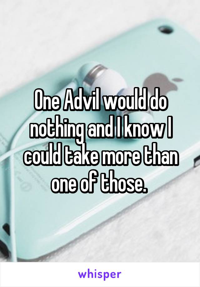 One Advil would do nothing and I know I could take more than one of those. 