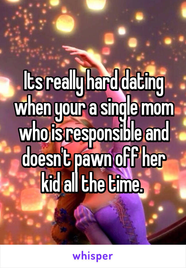 Its really hard dating when your a single mom who is responsible and doesn't pawn off her kid all the time. 