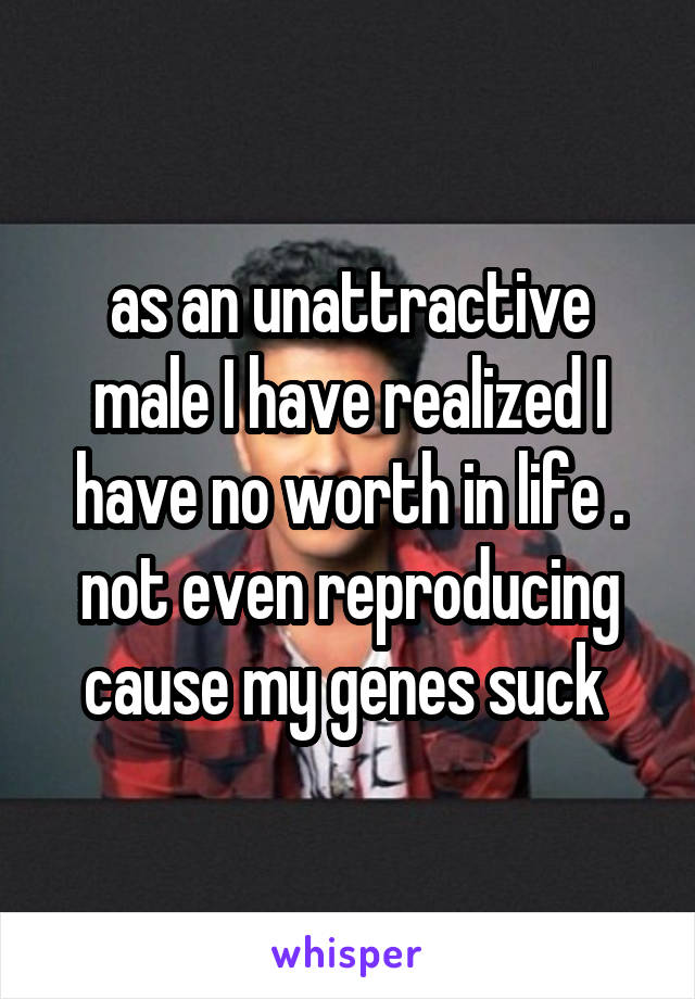 as an unattractive male I have realized I have no worth in life . not even reproducing cause my genes suck 