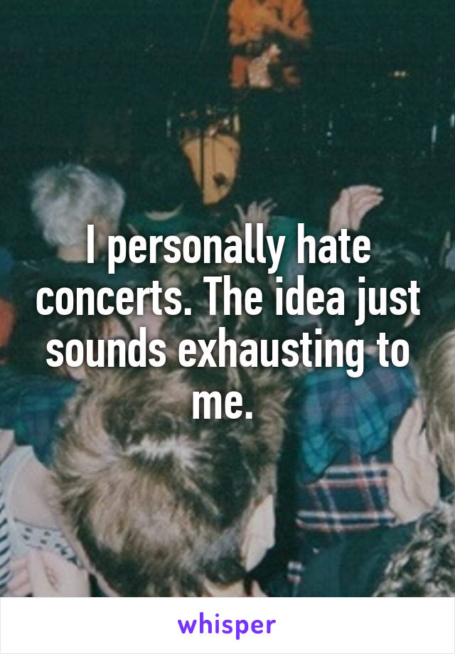 I personally hate concerts. The idea just sounds exhausting to me. 