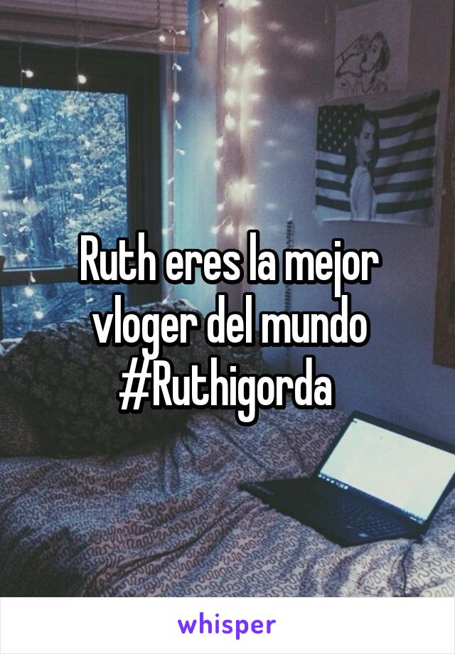 Ruth eres la mejor vloger del mundo #Ruthigorda 