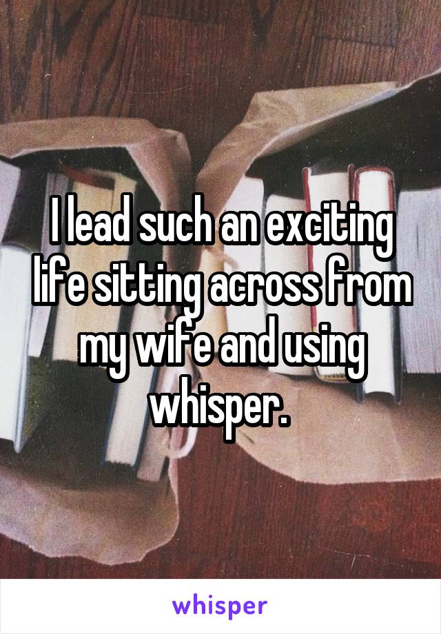 I lead such an exciting life sitting across from my wife and using whisper. 