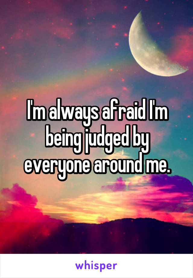 I'm always afraid I'm being judged by everyone around me.