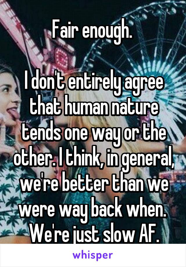 Fair enough. 

I don't entirely agree that human nature tends one way or the other. I think, in general, we're better than we were way back when. 
We're just slow AF.