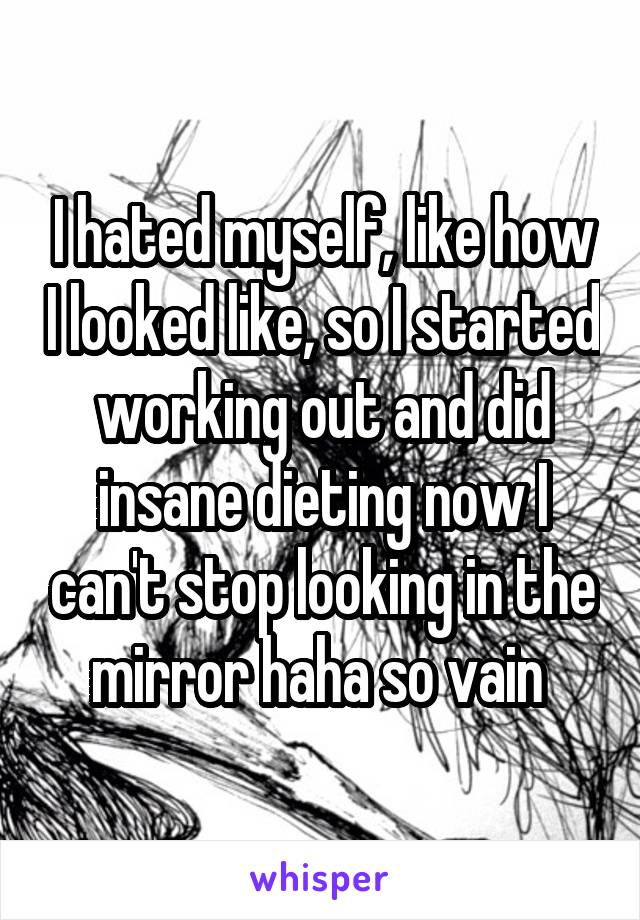 I hated myself, like how I looked like, so I started working out and did insane dieting now I can't stop looking in the mirror haha so vain 