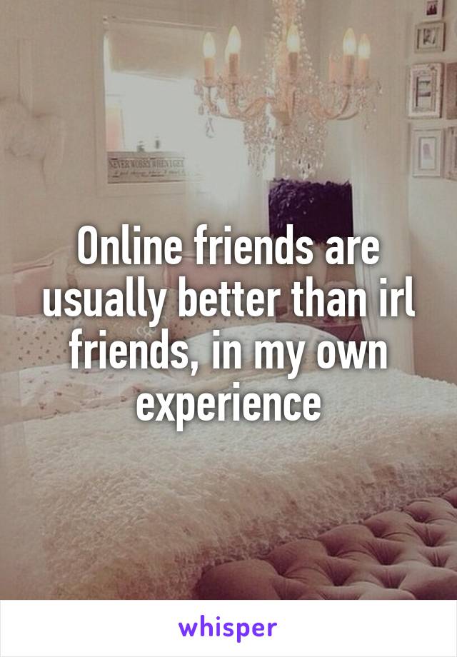 Online friends are usually better than irl friends, in my own experience