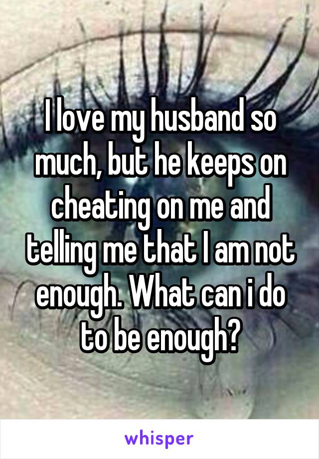 I love my husband so much, but he keeps on cheating on me and telling me that I am not enough. What can i do to be enough?