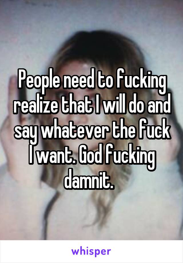 People need to fucking realize that I will do and say whatever the fuck I want. God fucking damnit.  