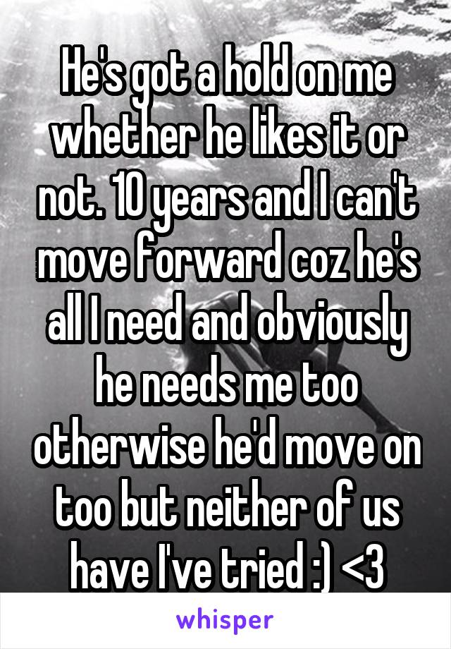 He's got a hold on me whether he likes it or not. 10 years and I can't move forward coz he's all I need and obviously he needs me too otherwise he'd move on too but neither of us have I've tried :) <3