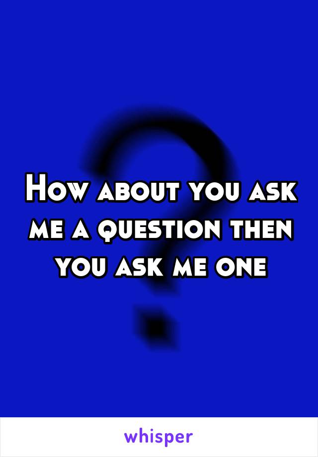 How about you ask me a question then you ask me one