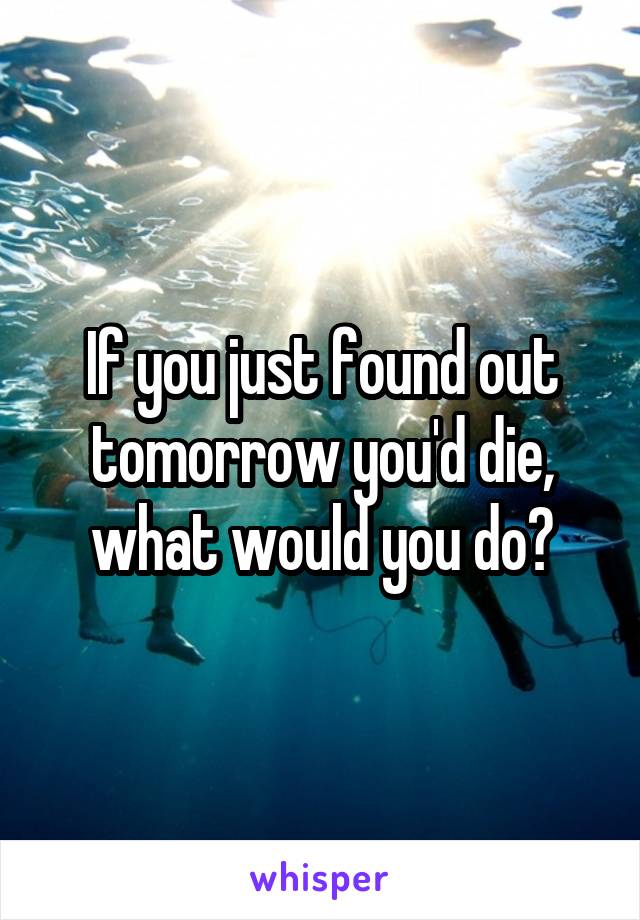 If you just found out tomorrow you'd die, what would you do?