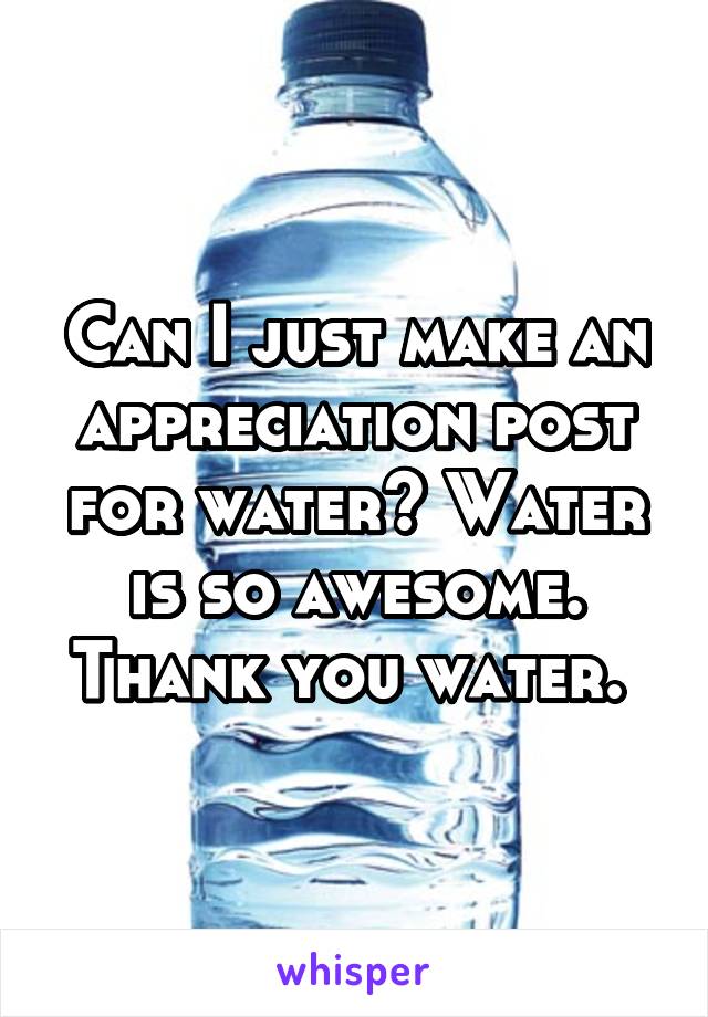 Can I just make an appreciation post for water? Water is so awesome. Thank you water. 