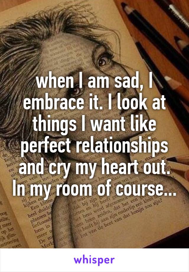 when I am sad, I embrace it. I look at things I want like perfect relationships and cry my heart out. In my room of course...