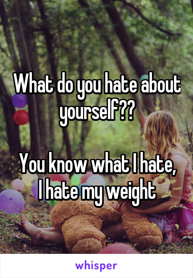 What do you hate about yourself??

You know what I hate, I hate my weight